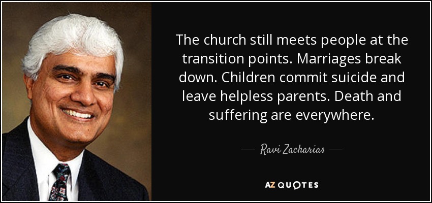The church still meets people at the transition points. Marriages break down. Children commit suicide and leave helpless parents. Death and suffering are everywhere. - Ravi Zacharias