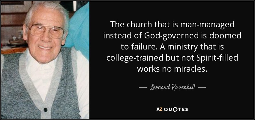 The church that is man-managed instead of God-governed is doomed to failure. A ministry that is college-trained but not Spirit-filled works no miracles. - Leonard Ravenhill