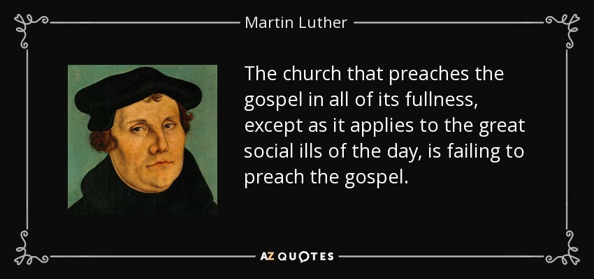 The church that preaches the gospel in all of its fullness, except as it applies to the great social ills of the day, is failing to preach the gospel. - Martin Luther