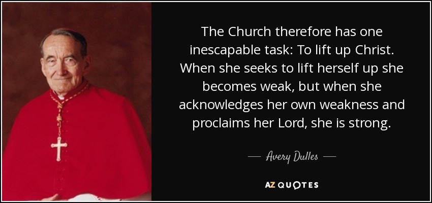 The Church therefore has one inescapable task: To lift up Christ. When she seeks to lift herself up she becomes weak, but when she acknowledges her own weakness and proclaims her Lord, she is strong. - Avery Dulles