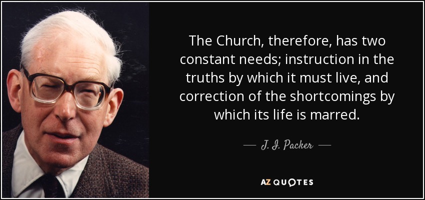 The Church, therefore, has two constant needs; instruction in the truths by which it must live, and correction of the shortcomings by which its life is marred. - J. I. Packer