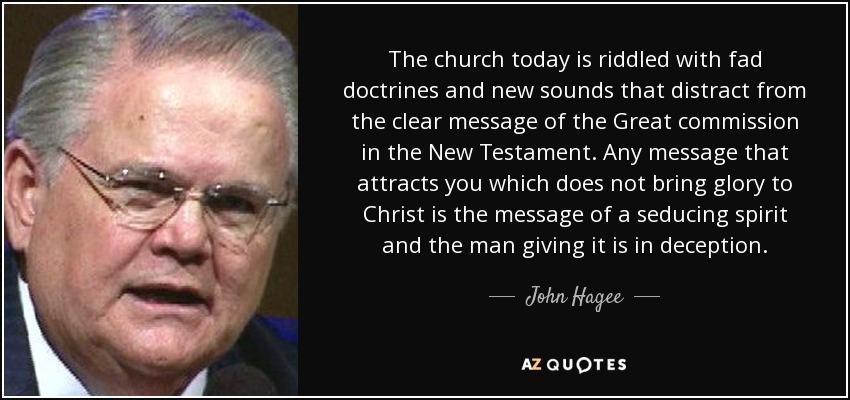 The church today is riddled with fad doctrines and new sounds that distract from the clear message of the Great commission in the New Testament. Any message that attracts you which does not bring glory to Christ is the message of a seducing spirit and the man giving it is in deception. - John Hagee