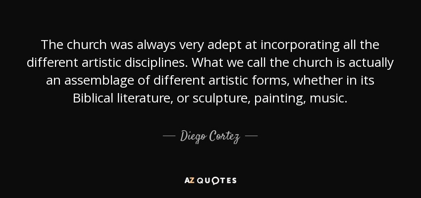 The church was always very adept at incorporating all the different artistic disciplines. What we call the church is actually an assemblage of different artistic forms, whether in its Biblical literature, or sculpture, painting, music. - Diego Cortez