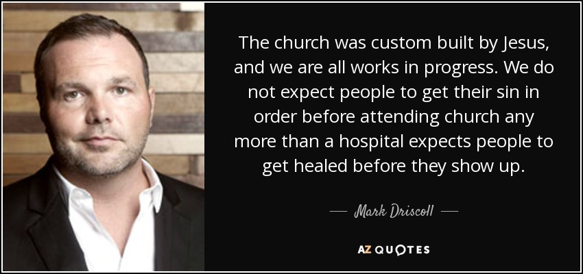 The church was custom built by Jesus, and we are all works in progress. We do not expect people to get their sin in order before attending church any more than a hospital expects people to get healed before they show up. - Mark Driscoll