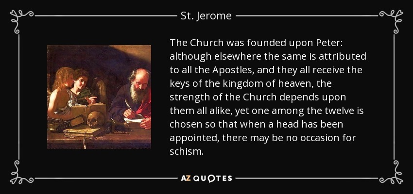 The Church was founded upon Peter: although elsewhere the same is attributed to all the Apostles, and they all receive the keys of the kingdom of heaven, the strength of the Church depends upon them all alike, yet one among the twelve is chosen so that when a head has been appointed, there may be no occasion for schism. - St. Jerome