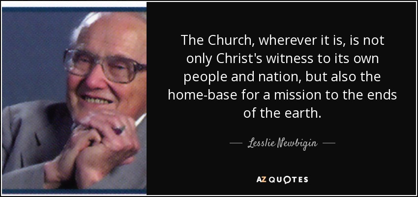 The Church, wherever it is, is not only Christ's witness to its own people and nation, but also the home-base for a mission to the ends of the earth. - Lesslie Newbigin