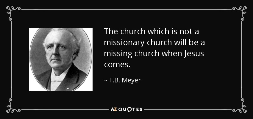 The church which is not a missionary church will be a missing church when Jesus comes. - F.B. Meyer