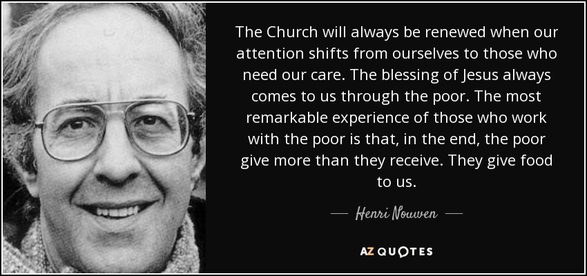 The Church will always be renewed when our attention shifts from ourselves to those who need our care. The blessing of Jesus always comes to us through the poor. The most remarkable experience of those who work with the poor is that, in the end, the poor give more than they receive. They give food to us. - Henri Nouwen