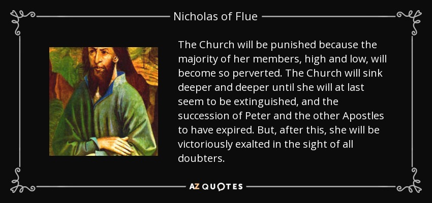 The Church will be punished because the majority of her members, high and low, will become so perverted. The Church will sink deeper and deeper until she will at last seem to be extinguished, and the succession of Peter and the other Apostles to have expired. But, after this, she will be victoriously exalted in the sight of all doubters. - Nicholas of Flue