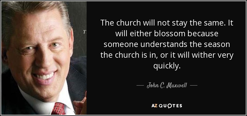 The church will not stay the same. It will either blossom because someone understands the season the church is in, or it will wither very quickly. - John C. Maxwell