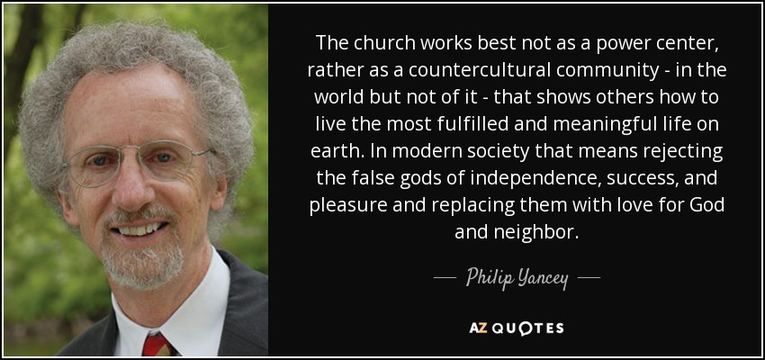 The church works best not as a power center, rather as a countercultural community - in the world but not of it - that shows others how to live the most fulfilled and meaningful life on earth. In modern society that means rejecting the false gods of independence, success, and pleasure and replacing them with love for God and neighbor. - Philip Yancey