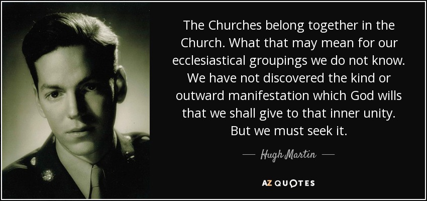 The Churches belong together in the Church. What that may mean for our ecclesiastical groupings we do not know. We have not discovered the kind or outward manifestation which God wills that we shall give to that inner unity. But we must seek it. - Hugh Martin