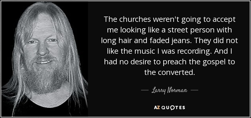 The churches weren't going to accept me looking like a street person with long hair and faded jeans. They did not like the music I was recording. And I had no desire to preach the gospel to the converted. - Larry Norman