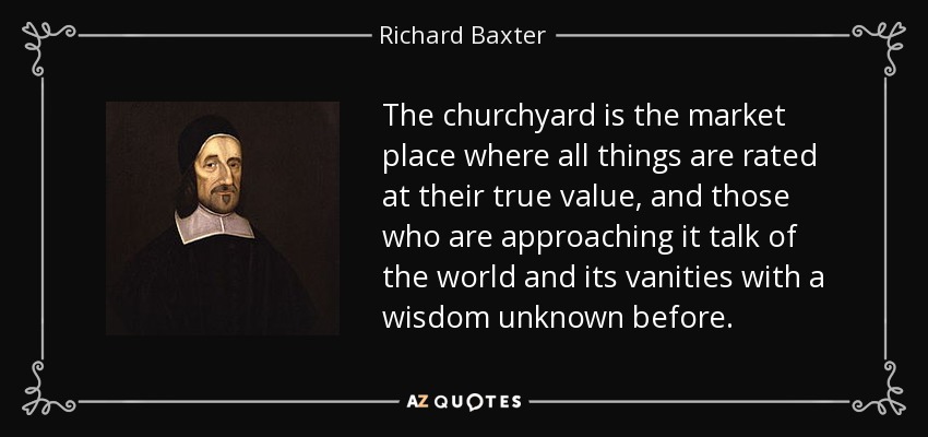 The churchyard is the market place where all things are rated at their true value, and those who are approaching it talk of the world and its vanities with a wisdom unknown before. - Richard Baxter