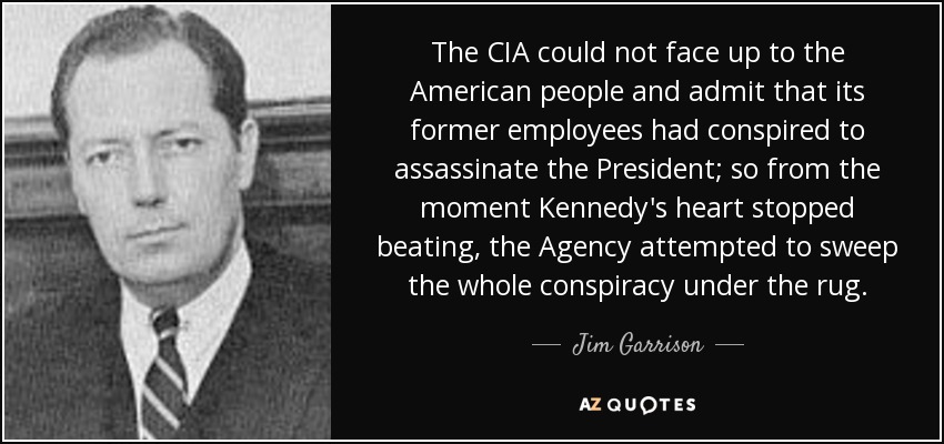 The CIA could not face up to the American people and admit that its former employees had conspired to assassinate the President; so from the moment Kennedy's heart stopped beating, the Agency attempted to sweep the whole conspiracy under the rug. - Jim Garrison