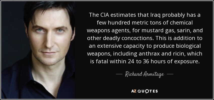 The CIA estimates that Iraq probably has a few hundred metric tons of chemical weapons agents, for mustard gas, sarin, and other deadly concoctions. This is addition to an extensive capacity to produce biological weapons, including anthrax and ricin, which is fatal within 24 to 36 hours of exposure. - Richard Armitage