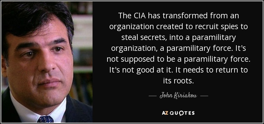 The CIA has transformed from an organization created to recruit spies to steal secrets, into a paramilitary organization, a paramilitary force. It's not supposed to be a paramilitary force. It's not good at it. It needs to return to its roots. - John Kiriakou