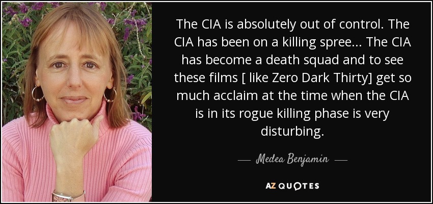 The CIA is absolutely out of control. The CIA has been on a killing spree... The CIA has become a death squad and to see these films [ like Zero Dark Thirty] get so much acclaim at the time when the CIA is in its rogue killing phase is very disturbing. - Medea Benjamin