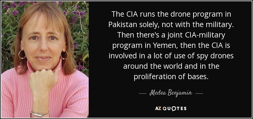 The CIA runs the drone program in Pakistan solely, not with the military. Then there's a joint CIA-military program in Yemen, then the CIA is involved in a lot of use of spy drones around the world and in the proliferation of bases. - Medea Benjamin