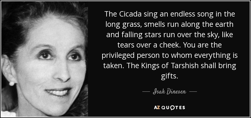 The Cicada sing an endless song in the long grass, smells run along the earth and falling stars run over the sky, like tears over a cheek. You are the privileged person to whom everything is taken. The Kings of Tarshish shall bring gifts. - Isak Dinesen