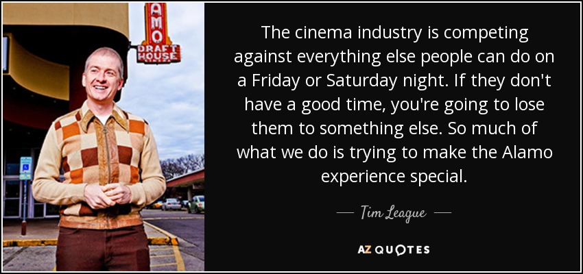 The cinema industry is competing against everything else people can do on a Friday or Saturday night. If they don't have a good time, you're going to lose them to something else. So much of what we do is trying to make the Alamo experience special. - Tim League