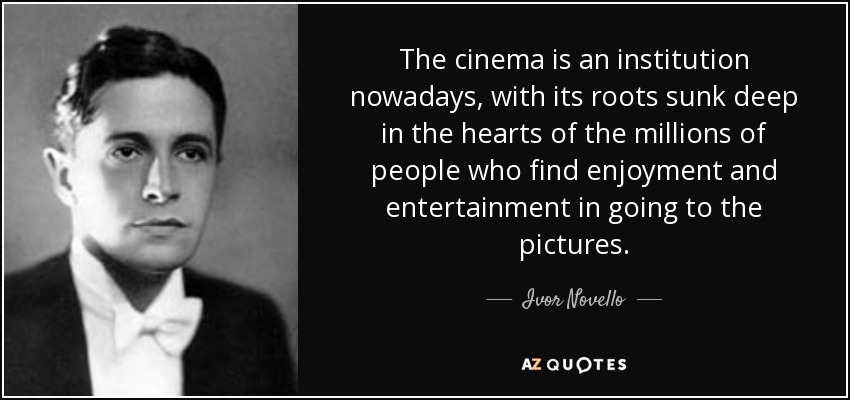The cinema is an institution nowadays, with its roots sunk deep in the hearts of the millions of people who find enjoyment and entertainment in going to the pictures. - Ivor Novello