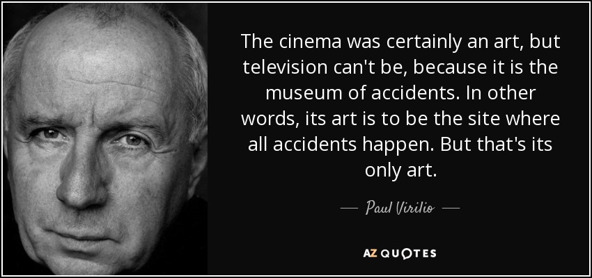 The cinema was certainly an art, but television can't be, because it is the museum of accidents. In other words, its art is to be the site where all accidents happen. But that's its only art. - Paul Virilio