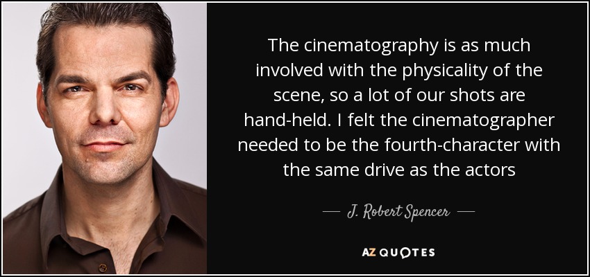 The cinematography is as much involved with the physicality of the scene, so a lot of our shots are hand-held. I felt the cinematographer needed to be the fourth-character with the same drive as the actors - J. Robert Spencer