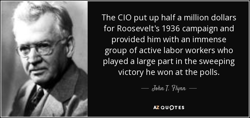 The CIO put up half a million dollars for Roosevelt's 1936 campaign and provided him with an immense group of active labor workers who played a large part in the sweeping victory he won at the polls. - John T. Flynn