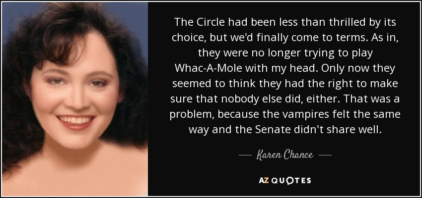 The Circle had been less than thrilled by its choice, but we'd finally come to terms. As in, they were no longer trying to play Whac-A-Mole with my head. Only now they seemed to think they had the right to make sure that nobody else did, either. That was a problem, because the vampires felt the same way and the Senate didn't share well. - Karen Chance