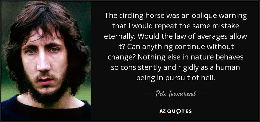 The circling horse was an oblique warning that i would repeat the same mistake eternally. Would the law of averages allow it? Can anything continue without change? Nothing else in nature behaves so consistently and rigidly as a human being in pursuit of hell. - Pete Townshend