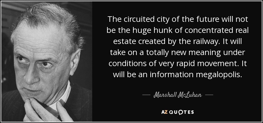 The circuited city of the future will not be the huge hunk of concentrated real estate created by the railway. It will take on a totally new meaning under conditions of very rapid movement. It will be an information megalopolis. - Marshall McLuhan