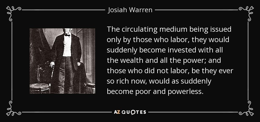 The circulating medium being issued only by those who labor, they would suddenly become invested with all the wealth and all the power; and those who did not labor, be they ever so rich now, would as suddenly become poor and powerless. - Josiah Warren