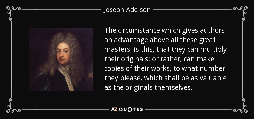 The circumstance which gives authors an advantage above all these great masters, is this, that they can multiply their originals; or rather, can make copies of their works, to what number they please, which shall be as valuable as the originals themselves. - Joseph Addison