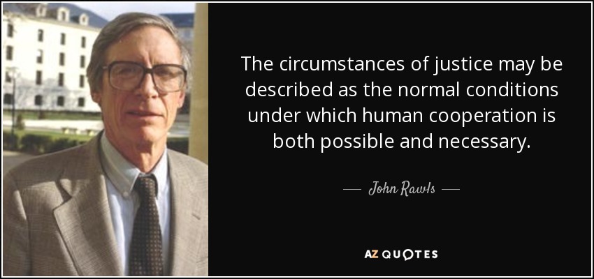 The circumstances of justice may be described as the normal conditions under which human cooperation is both possible and necessary. - John Rawls