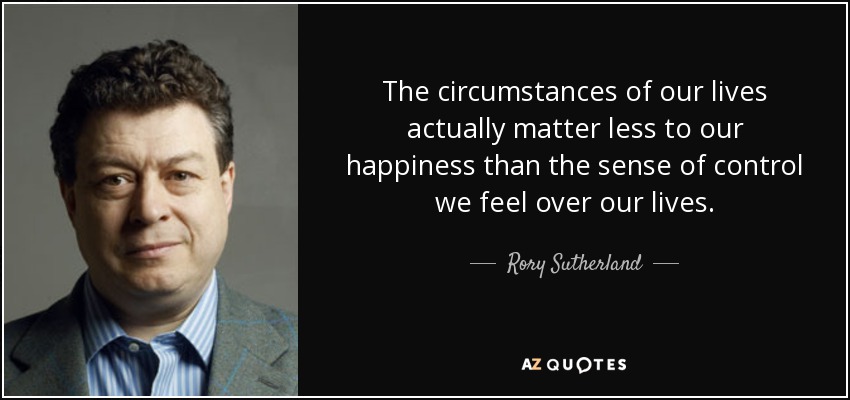 The circumstances of our lives actually matter less to our happiness than the sense of control we feel over our lives. - Rory Sutherland