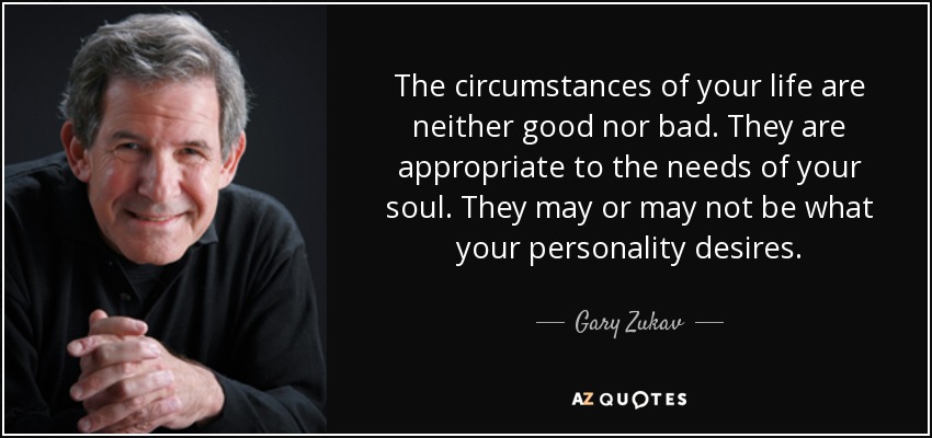 The circumstances of your life are neither good nor bad. They are appropriate to the needs of your soul. They may or may not be what your personality desires. - Gary Zukav