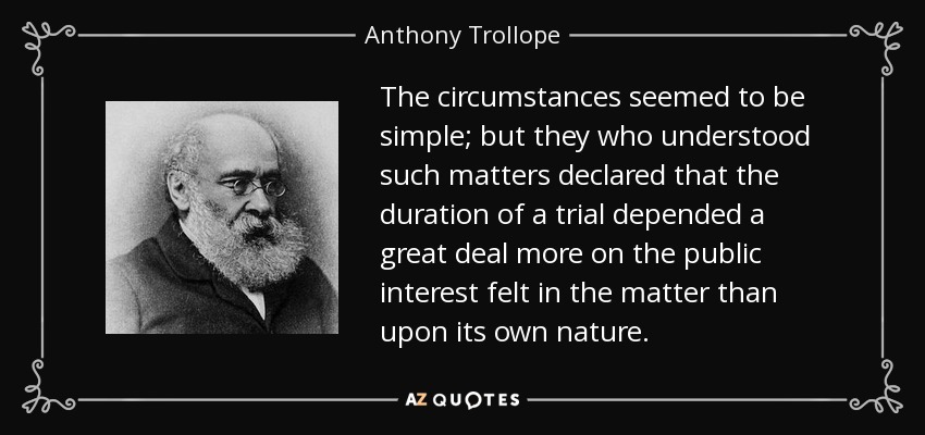 The circumstances seemed to be simple; but they who understood such matters declared that the duration of a trial depended a great deal more on the public interest felt in the matter than upon its own nature. - Anthony Trollope