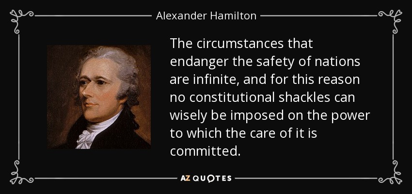 The circumstances that endanger the safety of nations are infinite, and for this reason no constitutional shackles can wisely be imposed on the power to which the care of it is committed. - Alexander Hamilton