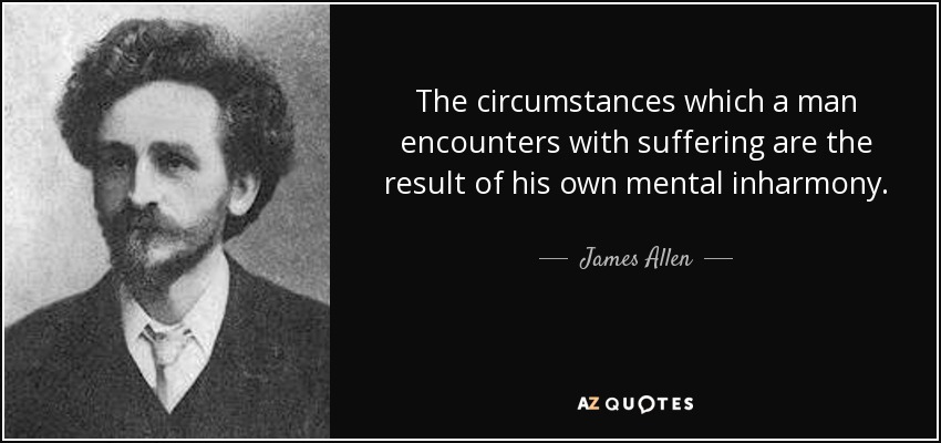 The circumstances which a man encounters with suffering are the result of his own mental inharmony. - James Allen