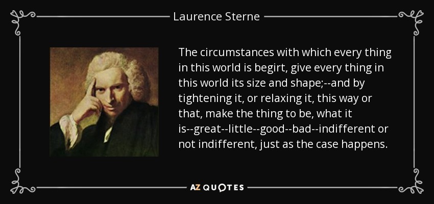 The circumstances with which every thing in this world is begirt, give every thing in this world its size and shape;--and by tightening it, or relaxing it, this way or that, make the thing to be, what it is--great--little--good--bad--indifferent or not indifferent, just as the case happens. - Laurence Sterne