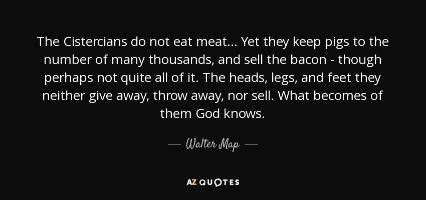 The Cistercians do not eat meat... Yet they keep pigs to the number of many thousands, and sell the bacon - though perhaps not quite all of it. The heads, legs, and feet they neither give away, throw away, nor sell. What becomes of them God knows. - Walter Map