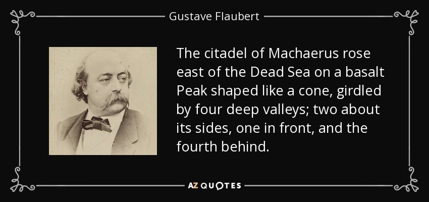 The citadel of Machaerus rose east of the Dead Sea on a basalt Peak shaped like a cone, girdled by four deep valleys; two about its sides, one in front, and the fourth behind. - Gustave Flaubert