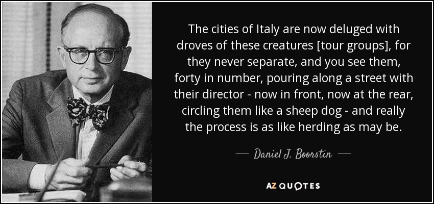 The cities of Italy are now deluged with droves of these creatures [tour groups], for they never separate, and you see them, forty in number, pouring along a street with their director - now in front, now at the rear, circling them like a sheep dog - and really the process is as like herding as may be. - Daniel J. Boorstin