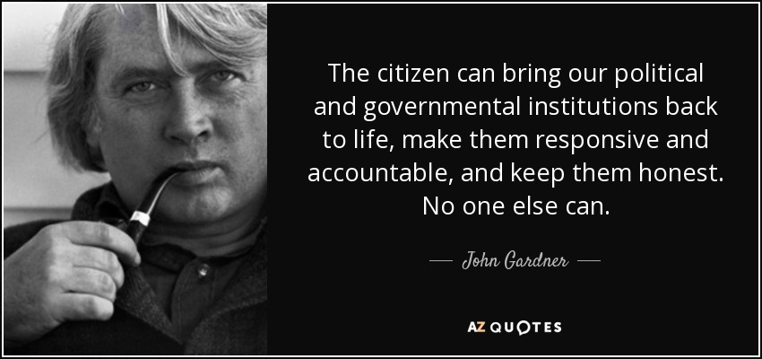 The citizen can bring our political and governmental institutions back to life, make them responsive and accountable, and keep them honest. No one else can. - John Gardner