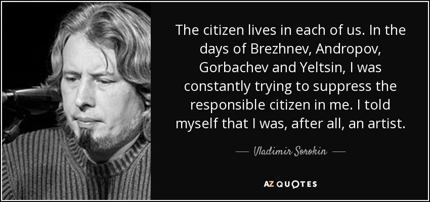 The citizen lives in each of us. In the days of Brezhnev, Andropov, Gorbachev and Yeltsin, I was constantly trying to suppress the responsible citizen in me. I told myself that I was, after all, an artist. - Vladimir Sorokin