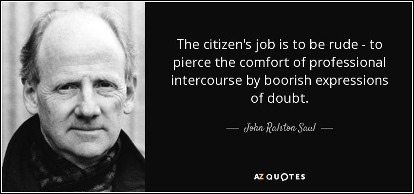 The citizen's job is to be rude - to pierce the comfort of professional intercourse by boorish expressions of doubt. - John Ralston Saul