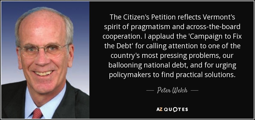 The Citizen's Petition reflects Vermont's spirit of pragmatism and across-the-board cooperation. I applaud the 'Campaign to Fix the Debt' for calling attention to one of the country's most pressing problems, our ballooning national debt, and for urging policymakers to find practical solutions. - Peter Welch
