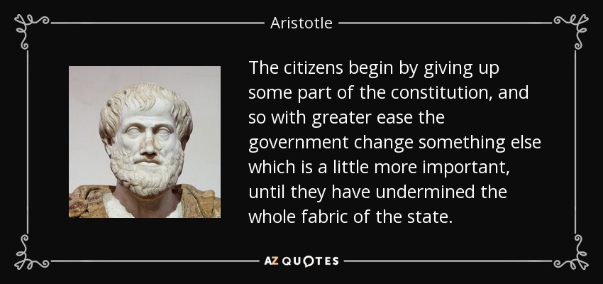 The citizens begin by giving up some part of the constitution, and so with greater ease the government change something else which is a little more important, until they have undermined the whole fabric of the state. - Aristotle