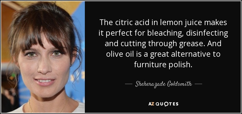 The citric acid in lemon juice makes it perfect for bleaching, disinfecting and cutting through grease. And olive oil is a great alternative to furniture polish. - Sheherazade Goldsmith